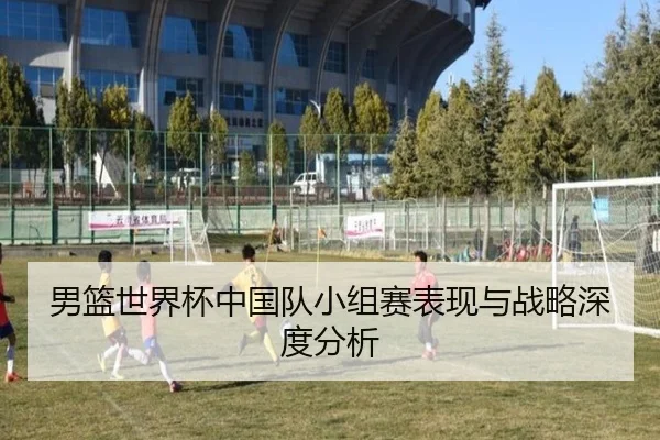 男篮世界杯中国队小组赛表现与战略深度分析